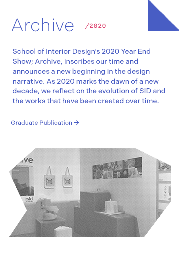 Archive 2020: School of Interior Design’s 2020 Year End Show; Archive, inscribes our time and announces a new beginning in the design narrative. As 2020 marks the dawn of a new decade, we reflect on the evolution of SID and the works that have been created over time.