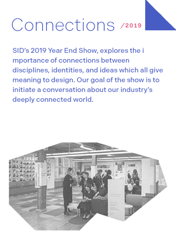 Connections 2019: SID’s 2019 Year End Show, explores the importance of connections between disciplines, identities, and ideas which all give meaning to design. Our goal of the show is to initiate a conversation about our industry’s deeply connected world.