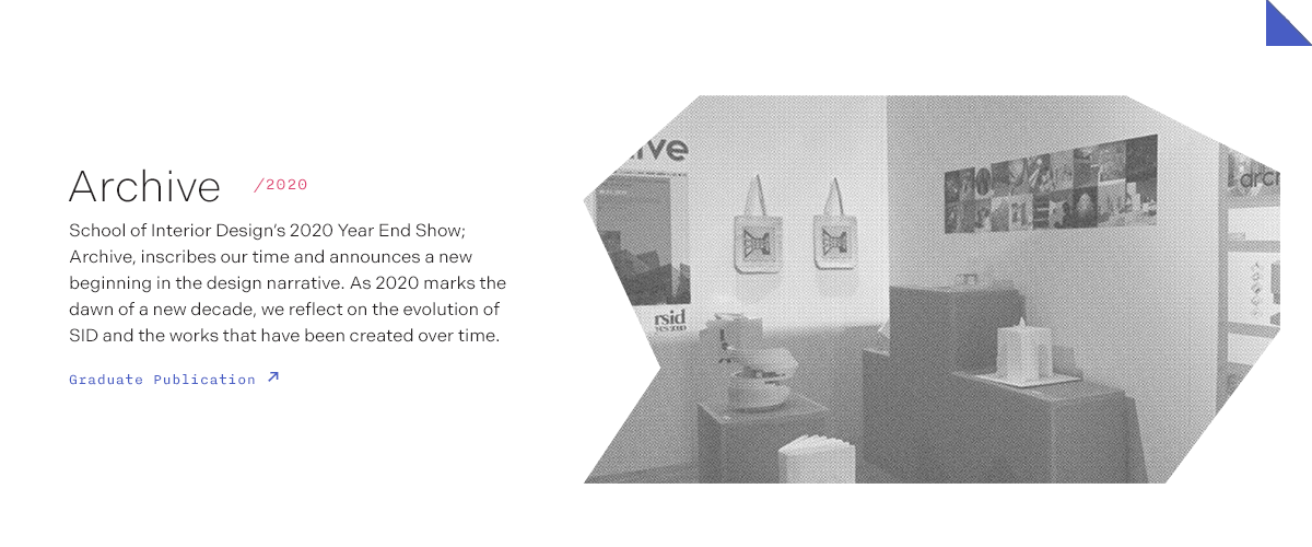 Archive/2020 School of Interior Design’s 2020 Year End Show; Archive, inscribes our time and announces a new beginning in the design narrative. As 2020 marks the dawn of a new decade, we reflect on the evolution of SID and the works that have been created over time.