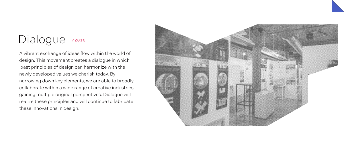 Dialogue/2016 A vibrant exchange of ideas flow within the world of design. This movement creates a dialogue in which past principles of design can harmonize with the newly developed values we cherish today. By narrowing down key elements, we are able to broadly collaborate within a wide range of creative industries, gaining multiple original perspectives. Dialogue will realize these principles and will continue to fabricate these innovations in design.