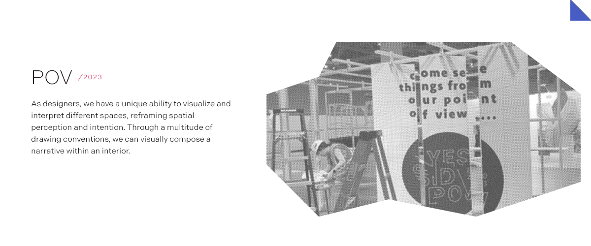 POV/2023 As designers, we have a unique ability to visualize and interpret different spaces, reframing spatial perception and intention. Through a multitude of drawing conventions, we can visually compose a narrative within an interior.