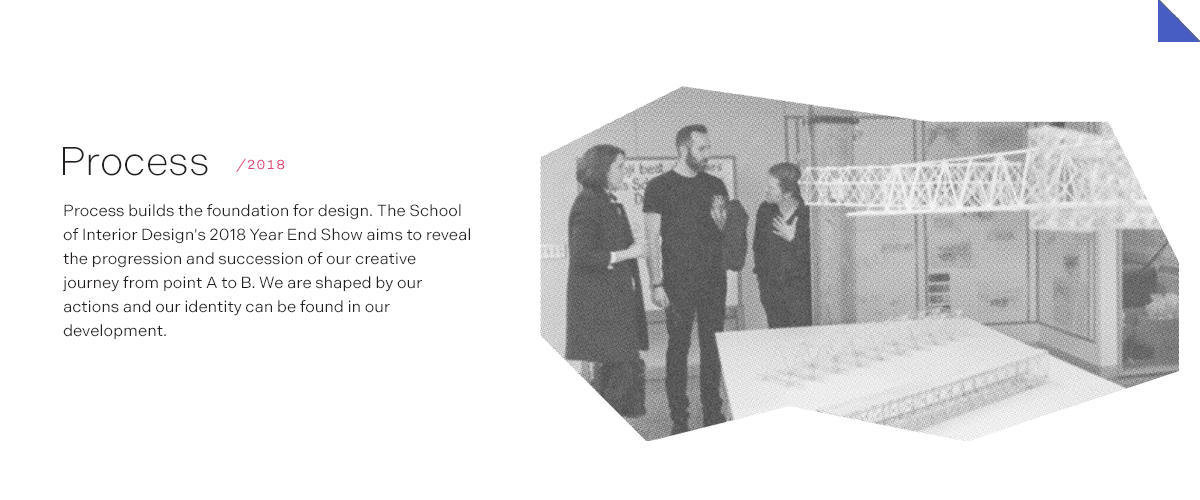 Process/2018 Process builds the foundation for design. The School of Interior Design's 2018 Year End Show aims to reveal the progression and succession of our creative journey from point A to B. We are shaped by our actions and our identity can be found in our development.