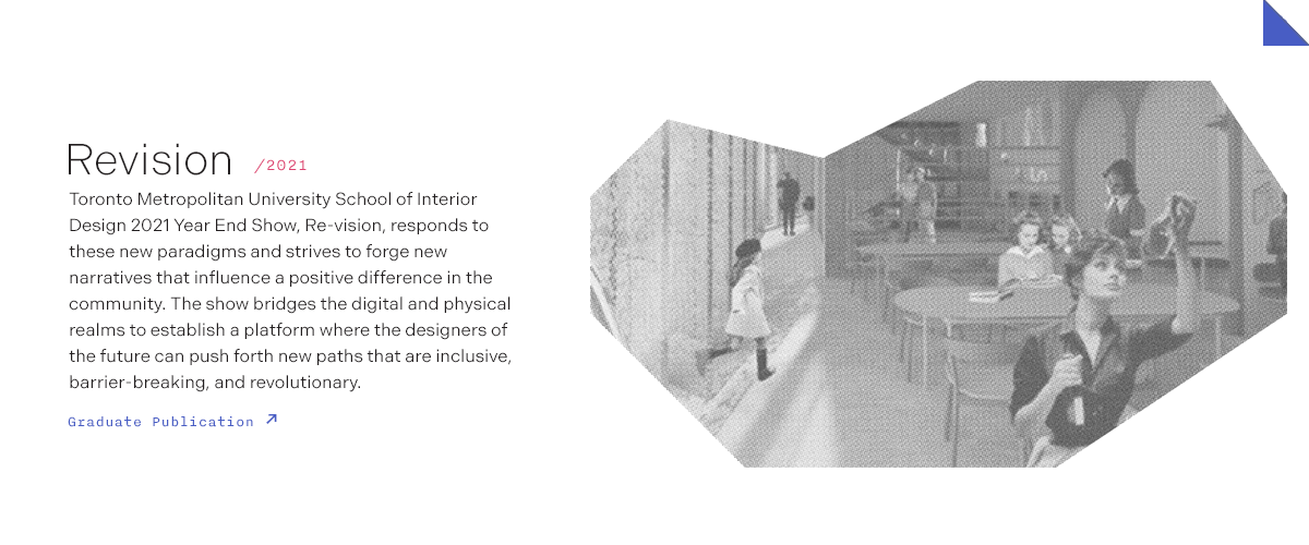 Revision/2021 Toronto Metropolitan University School of Interior Design 2021 Year End Show, Re-vision, responds to these new paradigms and strives to forge new narratives that influence a positive difference in the community. The show bridges the digital and physical realms to establish a platform where the designers of the future can push forth new paths that are inclusive, barrier-breaking, and revolutionary.