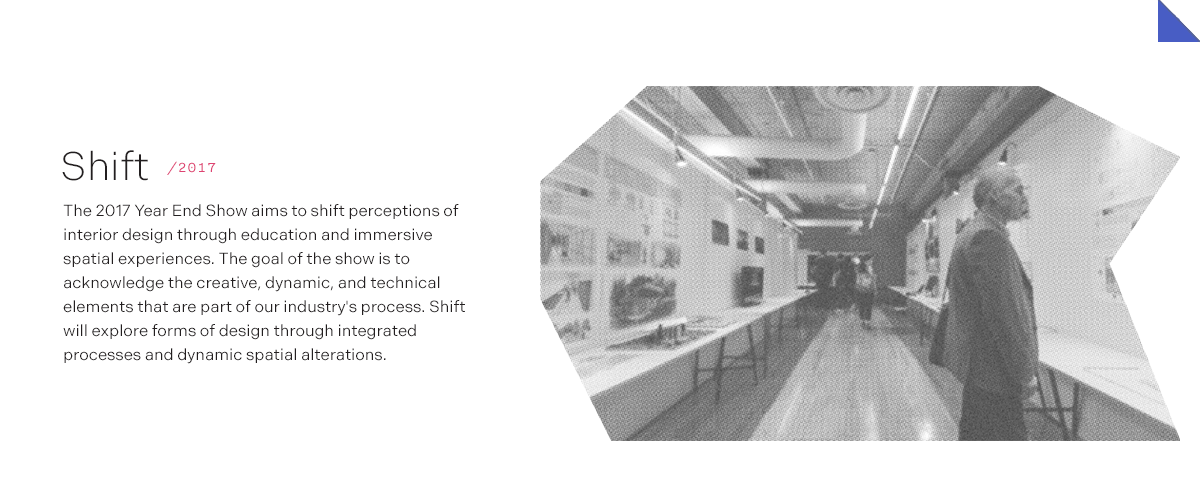 Shift/2017 The 2017 Year End Show aims to shift perceptions of interior design through education and immersive spatial experiences. The goal of the show is to acknowledge the creative, dynamic, and technical elements that are part of our industry's process. Shift will explore forms of design through integrated processes and dynamic spatial alterations.