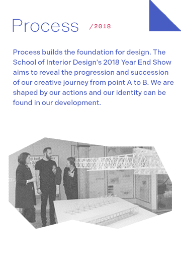 Process 2018:Process builds the foundation for design. The School of Interior Design's 2018 Year End Show aims to reveal the progression and succession of our creative journey from point A to B. We are shaped by our actions and our identity can be found in our development.