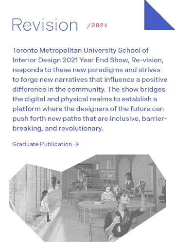Revision 2021: Toronto Metropolitan University School of Interior Design 2021 Year End Show, Re-vision, responds to these new paradigms and strives to forge new narratives that influence a positive difference in the community. The show bridges the digital and physical realms to establish a platform where the designers of the future can push forth new paths that are inclusive, barrier-breaking, and revolutionary.