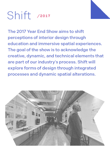 Shift 2017: The 2017 Year End Show aims to shift perceptions of interior design through education and immersive spatial experiences. The goal of the show is to acknowledge the creative, dynamic, and technical elements that are part of our industry's process. Shift will explore forms of design through integrated processes and dynamic spatial alterations.