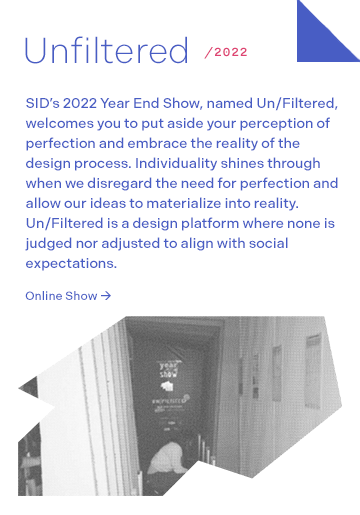 Unfiltered 2022: SID’s 2022 Year End Show, named Un/Filtered, welcomes you to put aside your perception of perfection and embrace the reality of the design process. Individuality shines through when we disregard the need for perfection and allow our ideas to materialize into reality. Un/Filtered is a design platform where none is judged nor adjusted to align with social expectations.